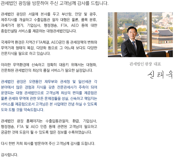 관세법인 광장을 방문하여 주신 고객님께 감사를 드립니다.
관세법인 광장은 서울에 본사를 두고 부산항, 인천공항, 평택항, 안양, 광주에 사무실를 개설하고 수출입통관 절차 대행은 물론, 품목분류, 과세가격평가, 기업심사, 행정쟁송, FTA, AEO등에 대한 종합컨설팅서비스를 제공하는 대형관세법인 입니다.

국제무역 환경은 지역간 FTA체결, AEO공인 등 관세정책의 변화와 무역거래 형태의 복잡, 다양화 등으로 그 어느때 보다도 다양한 전문적지식을 필요로 하고 있습니다.

이러한 무역환경에 신속하고 정확히 대응키 위해서는 대형화, 전문화된 관세법인의 최상의 품질 서비스가 필요한 실정입니다.

관세법인 광장은 오랜동안 관세청 및 일선세관 각 분야에서 많은 경험과 지식을 갖춘 전문관세사가 주축이 되어 운영되는 대형 관세법인으로 고객님께 최상의 편의를 대변함은 물론 관세와 무역에 관한 모든 문제점들을 성실, 신속하고 책임지는 서비스를 제공함으로서 고객님은 본 사업에 전념 하실 수 있도록 도와 드릴 것을 약속드립니다.

관세법인 홈페이지는 수출입통관, 환급, AEO인증, 세관의심사, FTA통관절차 등 통관에 관련된 고객님이 필요하고 궁금한 것에 도움이 될 수 있도록 많은 정보를 수록하였습니다.

다시한번 저희회사를 방문하여 주신 고객님께 감사를 드립니다.

감사합니다.